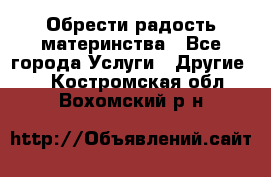 Обрести радость материнства - Все города Услуги » Другие   . Костромская обл.,Вохомский р-н